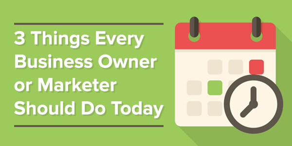 3 Things Every Business Owner or Marketer Should Do Today